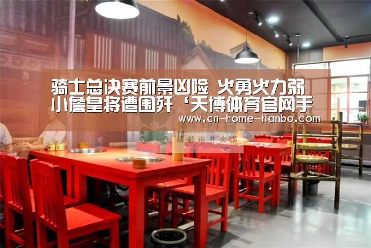 骑士总决赛前景凶险 火勇火力弱小詹皇将遭围歼‘天博体育官网手机版’(图1) 天博体育